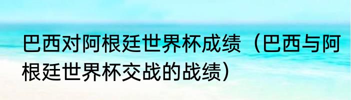 巴西对阿根廷世界杯成绩（巴西与阿根廷世界杯交战的战绩）
