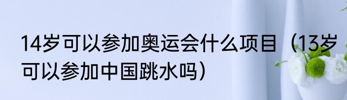 14岁可以参加奥运会什么项目（13岁可以参加中国跳水吗）