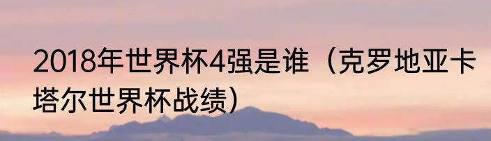 2018年世界杯4强是谁（克罗地亚卡塔尔世界杯战绩）