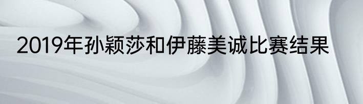 2019年孙颖莎和伊藤美诚比赛结果