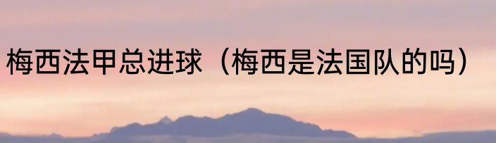 梅西法甲总进球（梅西是法国队的吗）