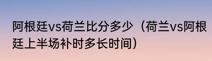 阿根廷vs荷兰比分多少（荷兰vs阿根廷上半场补时多长时间）