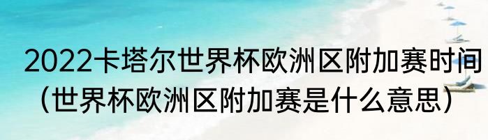 2022卡塔尔世界杯欧洲区附加赛时间（世界杯欧洲区附加赛是什么意思）