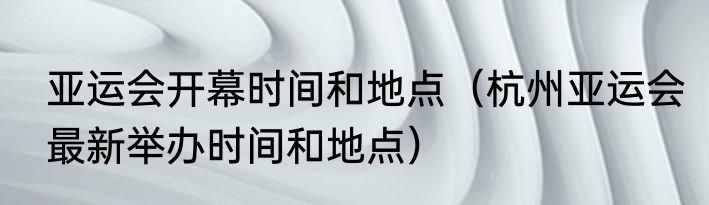 亚运会开幕时间和地点(杭州亚运会最新举办时间和地点)