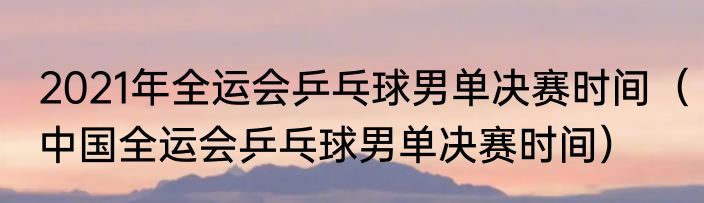 2021年全运会乒乓球男单决赛时间（中国全运会乒乓球男单决赛时间）