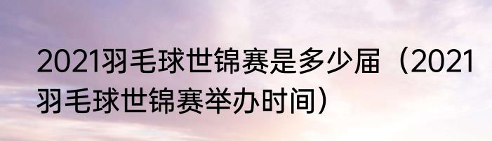 2021羽毛球世锦赛是多少届（2021羽毛球世锦赛举办时间）