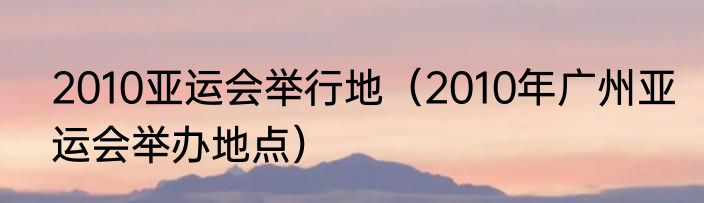 2010亚运会举行地（2010年广州亚运会举办地点）