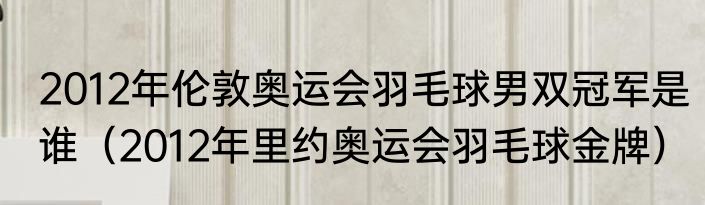 2012年伦敦奥运会羽毛球男双冠军是谁（2012年里约奥运会羽毛球金牌）