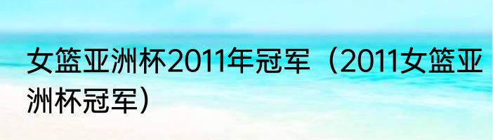 女篮亚洲杯2011年冠军（2011女篮亚洲杯冠军）