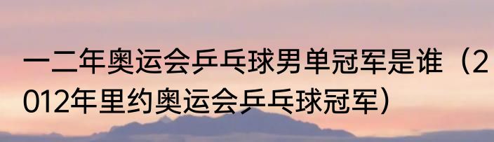 一二年奥运会乒乓球男单冠军是谁（2012年里约奥运会乒乓球冠军）