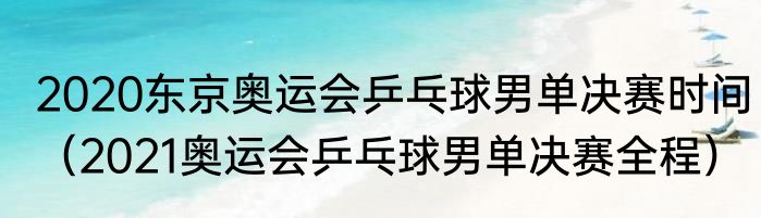 2020东京奥运会乒乓球男单决赛时间（2021奥运会乒乓球男单决赛全程）