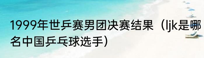 1999年世乒赛男团决赛结果（ljk是哪名中国乒乓球选手）