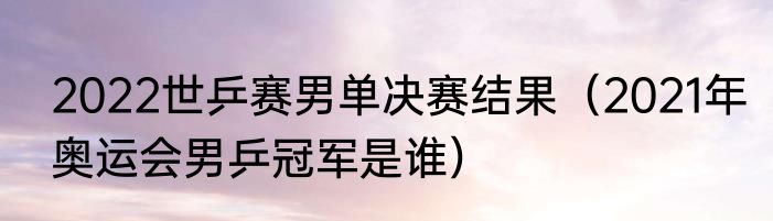2022世乒赛男单决赛结果（2021年奥运会男乒冠军是谁）