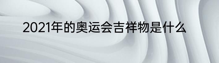 2021年的奥运会吉祥物是什么
