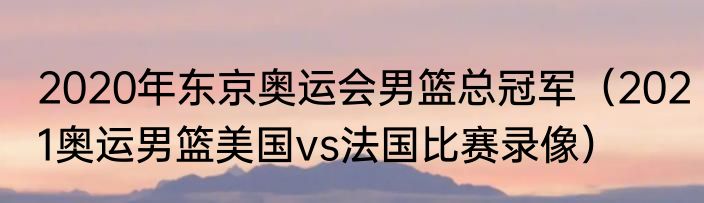 2020年东京奥运会男篮总冠军（2021奥运男篮美国vs法国比赛录像）