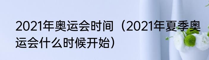 2021年奥运会时间（2021年夏季奥运会什么时候开始）