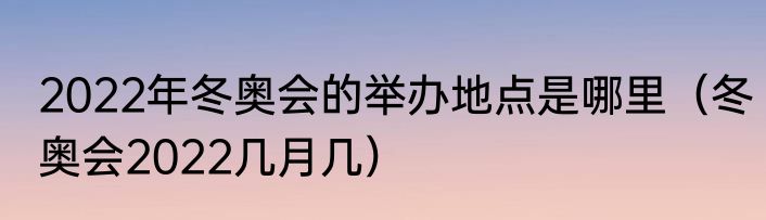 2022年冬奥会的举办地点是哪里（冬奥会2022几月几）