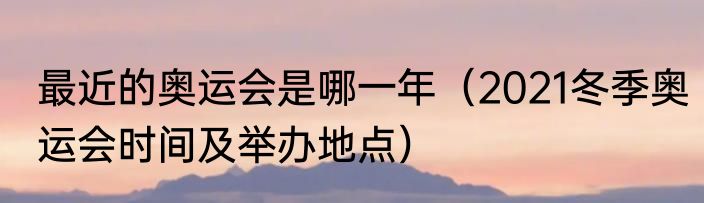 最近的奥运会是哪一年（2021冬季奥运会时间及举办地点）