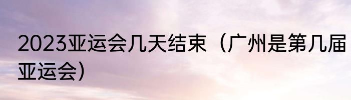 2023亚运会几天结束（广州是第几届亚运会）