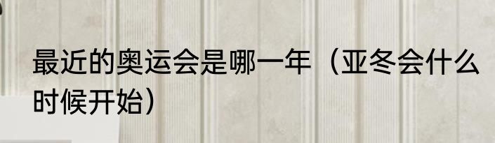 最近的奥运会是哪一年（亚冬会什么时候开始）