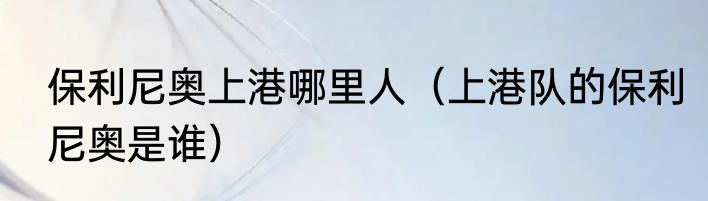 保利尼奥上港哪里人（上港队的保利尼奥是谁）