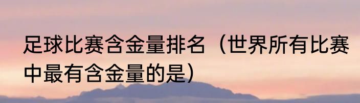 足球比赛含金量排名（世界所有比赛中最有含金量的是）