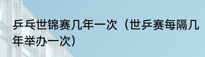 乒乓世锦赛几年一次（世乒赛每隔几年举办一次）