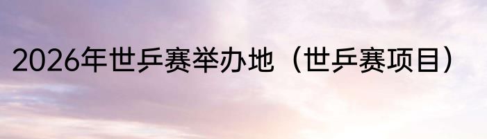 2026年世乒赛举办地（世乒赛项目）