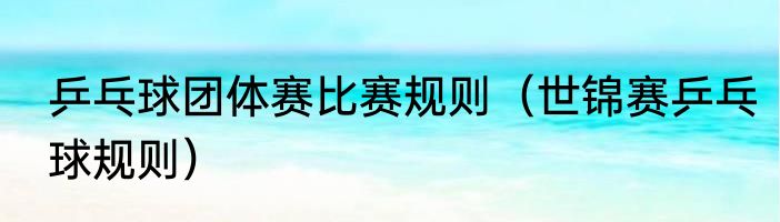 乒乓球团体赛比赛规则（世锦赛乒乓球规则）