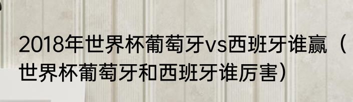 2018年世界杯葡萄牙vs西班牙谁赢（世界杯葡萄牙和西班牙谁厉害）