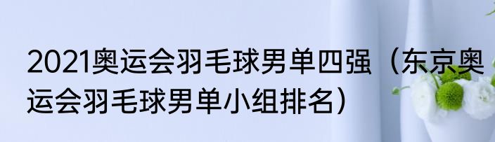 2021奥运会羽毛球男单四强（东京奥运会羽毛球男单小组排名）