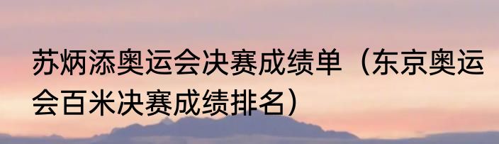 苏炳添奥运会决赛成绩单（东京奥运会百米决赛成绩排名）