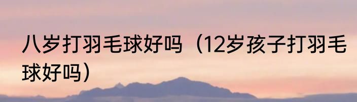 八岁打羽毛球好吗（12岁孩子打羽毛球好吗）