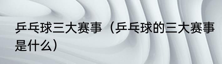 乒乓球三大赛事（乒乓球的三大赛事是什么）