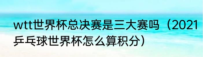 wtt世界杯总决赛是三大赛吗（2021乒乓球世界杯怎么算积分）