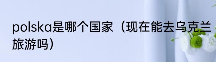 polska是哪个国家（现在能去乌克兰旅游吗）