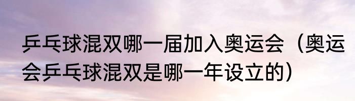 乒乓球混双哪一届加入奥运会（奥运会乒乓球混双是哪一年设立的）