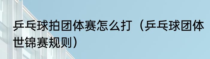乒乓球拍团体赛怎么打（乒乓球团体世锦赛规则）