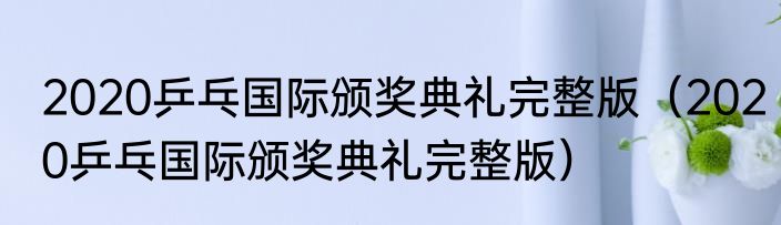 2020乒乓国际颁奖典礼完整版（2020乒乓国际颁奖典礼完整版）