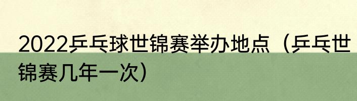 2022乒乓球世锦赛举办地点（乒乓世锦赛几年一次）
