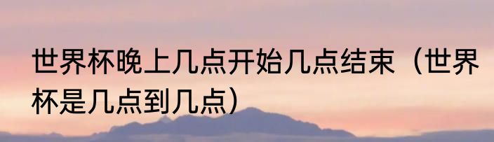 世界杯晚上几点开始几点结束（世界杯是几点到几点）