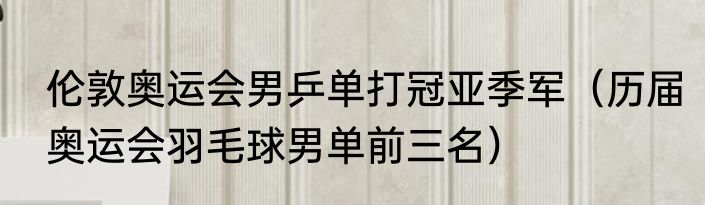 伦敦奥运会男乒单打冠亚季军（历届奥运会羽毛球男单前三名）