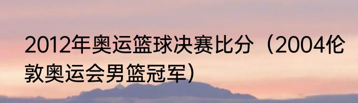 2012年奥运篮球决赛比分（2004伦敦奥运会男篮冠军）