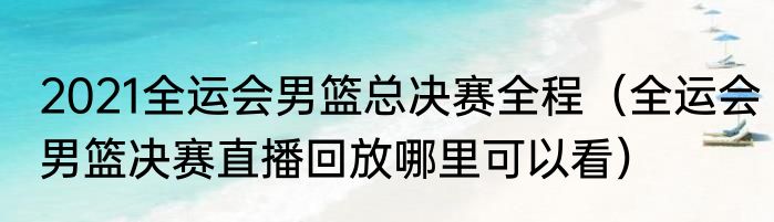 2021全运会男篮总决赛全程（全运会男篮决赛直播回放哪里可以看）