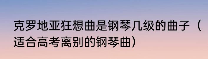 克罗地亚狂想曲是钢琴几级的曲子（适合高考离别的钢琴曲）