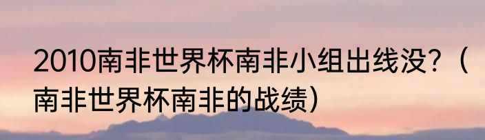 2010南非世界杯南非小组出线没?（南非世界杯南非的战绩）