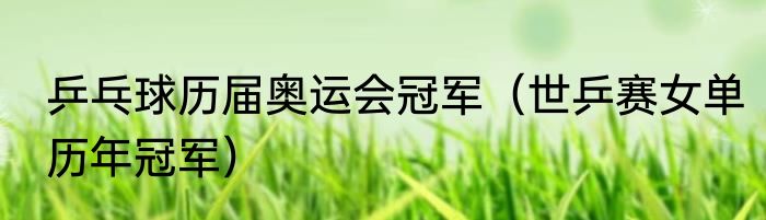 乒乓球历届奥运会冠军（世乒赛女单历年冠军）