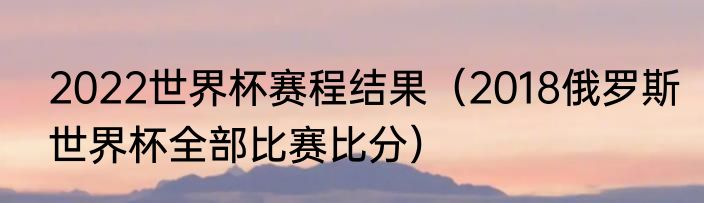 2022世界杯赛程结果（2018俄罗斯世界杯全部比赛比分）