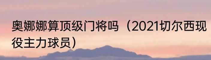 奥娜娜算顶级门将吗（2021切尔西现役主力球员）