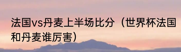 法国vs丹麦上半场比分（世界杯法国和丹麦谁厉害）